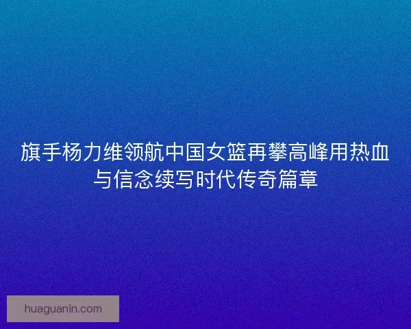 旗手杨力维领航中国女篮再攀高峰用热血与信念续写时代传奇篇章