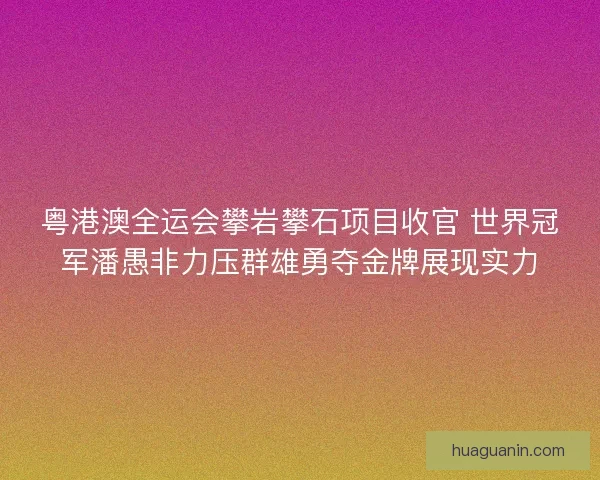 粤港澳全运会攀岩攀石项目收官 世界冠军潘愚非力压群雄勇夺金牌展现实力