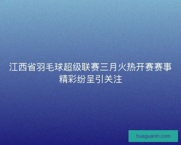 江西省羽毛球超级联赛三月火热开赛赛事精彩纷呈引关注