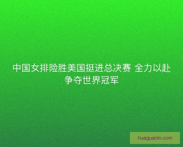 中国女排险胜美国挺进总决赛 全力以赴争夺世界冠军