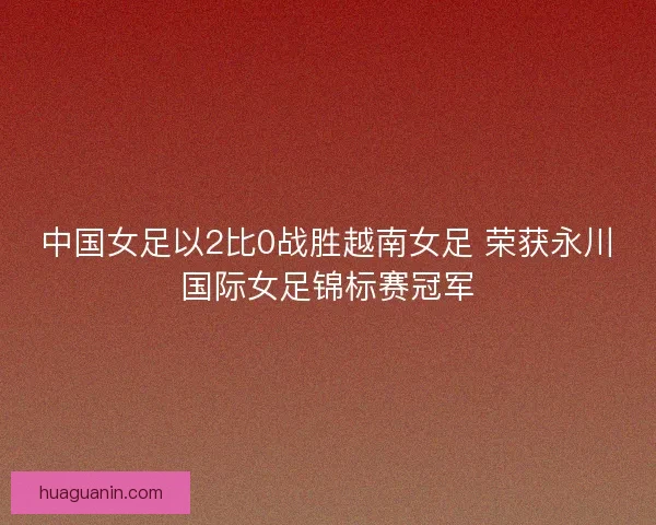 中国女足以2比0战胜越南女足 荣获永川国际女足锦标赛冠军
