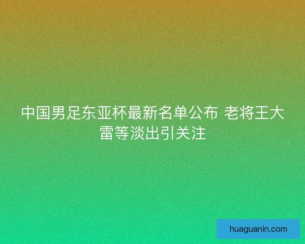 中国男足东亚杯最新名单公布 老将王大雷等淡出引关注